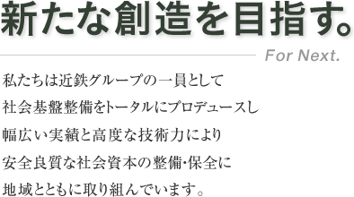 新たな創造を目指す。／私たちは近鉄グループの一員として社会基盤整備をトータルにプロデュースし幅広い実績と高度な技術力により安全良質な社会資本の整備・保全に地域とともに取り組んでいます。